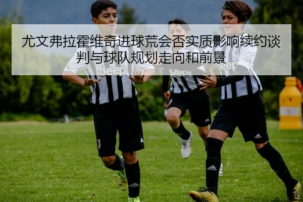 尤文弗拉霍维奇进球荒会否实质影响续约谈判与球队规划走向和前景
