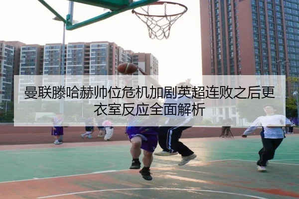 曼联滕哈赫帅位危机加剧英超连败之后更衣室反应全面解析