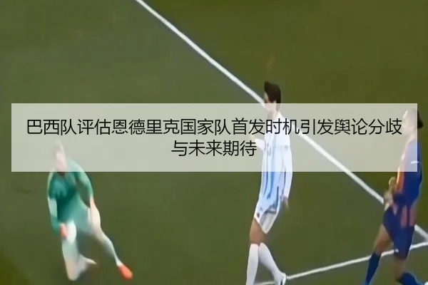 巴西队评估恩德里克国家队首发时机引发舆论分歧与未来期待