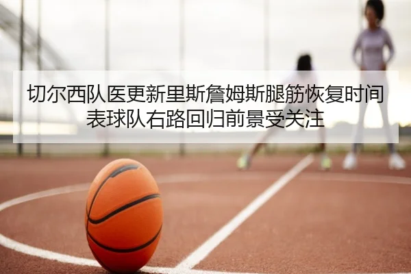 切尔西队医更新里斯詹姆斯腿筋恢复时间表球队右路回归前景受关注