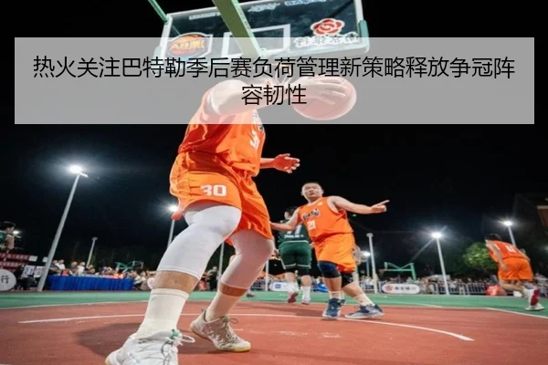 热火关注巴特勒季后赛负荷管理新策略释放争冠阵容韧性