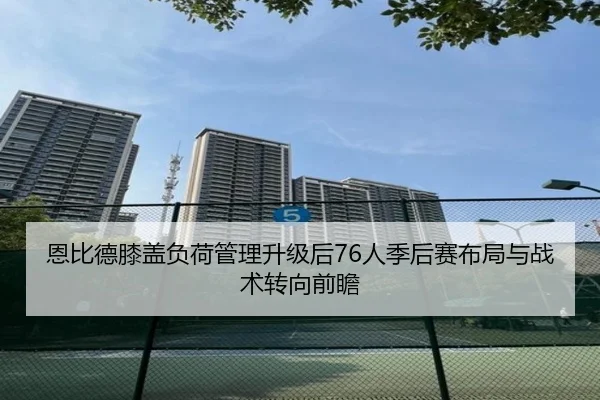 恩比德膝盖负荷管理升级后76人季后赛布局与战术转向前瞻